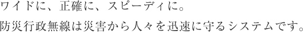 ワイドに、正確に、スピーディに。防災行政無線は災害から人々を迅速に守るシステムです。