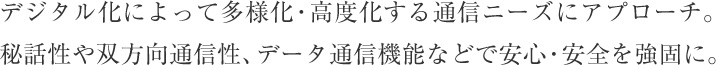 デジタル化によって多様化・高度化する通信ニーズにアプローチ。秘話性や双方向通信性、データ通信機能などで安心・安全を強固に。