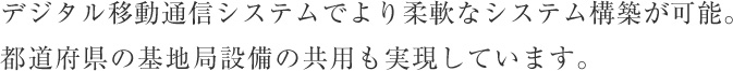 デジタル移動通信システムでより柔軟なシステム構築が可能。都道府県の基地局設備の共用も実現しています。